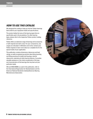 Overview
TIMKEN
6 TIMKEN TAPERED ROLLER BEARING CATALOG
HOW TO USE THIS CATALOG
We designed this catalog to help you find the Timken bearings
best suited to your equipment needs and specifications.
The product tables list many of the bearing types that are
specifically used in thrust positions. For other bearing
types, please refer to the respective Timken product catalog
reference.
Timken offers an extensive range of bearings and accessories
in both imperial and metric sizes. For your convenience, size
ranges are indicated in millimeters and inches. Contact your
Timken engineer to learn more about our complete line for the
special needs of your application.
This publication contains dimensions, tolerances and load
ratings, as well as engineering sections describing mounting
and fitting practices for shafts and housings, internal
clearances, materials and other bearing features. It provides
valuable assistance in the initial consideration of the type
and characteristics of the bearings that may best suit your
particular needs.
ISO and ANSI/ABMA, as used in this publication, refer to
the International Organization for Standardization and the
American National Standards Institute/American Bearing
Manufacturers Association.
 
