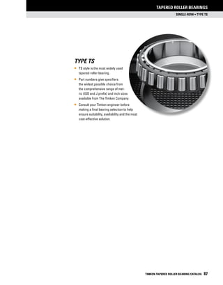 single-row • Type TS
Tapered Roller bearings
TIMKEN TAPERED ROLLER BEARING CATALOG 87
Type TS
•	 TS style is the most widely used
tapered roller bearing.
•	 Part numbers give specifiers
the widest possible choice from
the comprehensive range of met-
ric (ISO and J prefix) and inch sizes
available from The Timken Company.
•	 Consult your Timken engineer before
making a final bearing selection to help
ensure suitability, availability and the most
cost-effective solution.
 