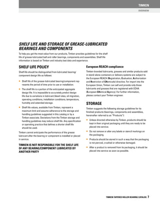 Overview
TIMKEN
TIMKEN TAPERED ROLLER BEARING CATALOG 7
Shelf Life and storage of grease-lubricated
bearings and components
To help you get the most value from our products, Timken provides guidelines for the shelf
life of grease-lubricated ball and roller bearings, components and assemblies. Shelf life
information is based on Timken and industry test data and experience.
Shelf Life policy
Shelf life should be distinguished from lubricated bearing/
component design life as follows:
•• Shelf life of the grease-lubricated bearing/component rep-
resents the period of time prior to use or installation.
•• The shelf life is a portion of the anticipated aggregate
design life. It is impossible to accurately predict design
life due to variations in lubricant bleed rates, oil migration,
operating conditions, installation conditions, temperature,
humidity and extended storage.
•• Shelf life values, available from Timken, represent a
maximum limit and assume adherence to the storage and
handling guidelines suggested in this catalog or by a
Timken associate. Deviations from the Timken storage and
handling guidelines may reduce shelf life. Any specification
or operating practice that defines a shorter shelf life
should be used.
Timken cannot anticipate the performance of the grease
lubricant after the bearing or component is installed or placed
in service.
TIMKEN IS NOT RESPONSIBLE FOR THE SHELF LIFE
OF ANY BEARING/COMPONENT LUBRICATED BY
ANOTHER PARTY
European REACH compliance
Timken-branded lubricants, greases and similar products sold
in stand-alone containers or delivery systems are subject to
the European REACH (Registration, Evaluation, Authorization
and Restriction of CHemicals) directive. For import into the
European Union, Timken can sell and provide only those
lubricants and greases that are registered with ECHA
(European CHemical Agency). For further information,
please contact your Timken engineer.
STORAGE
Timken suggests the following storage guidelines for its
finished products (bearings, components and assemblies,
hereinafter referred to as “Products”):
•• Unless directed otherwise by Timken, products should be
kept in their original packaging until they are ready to be
placed into service.
•• Do not remove or alter any labels or stencil markings on
the packaging.
•• Products should be stored in such a way that the packaging
is not pierced, crushed or otherwise damaged.
•• After a product is removed from its packaging, it should be
placed into service as soon as possible.
 