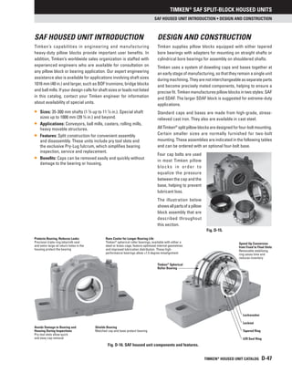 Timken®
SAF SPLIT-BLOCK HOUSED UNITS
TIMKEN®
HOUSED UNIT CATALOG D-47
Fig. D-16. SAF housed unit components and features.
Lockwasher
Locknut
Tapered Ring
LER Seal Ring
Protects Bearing, Reduces Leaks
Precision triple-ring labyrinth seal
and extra-large oil return holes in the
housing protect the bearing
Runs Cooler for Longer Bearing Life
Timken®
spherical roller bearings, available with either a
steel or brass cage, feature optimized internal geometries
and improved lubrication distribution. These high-
performance bearings allow ±1.5 degree misalignment
Timken®
Spherical
Roller Bearing
Avoids Damage to Bearing and
Housing During Inspections
Pry-tool slots allow quick
and easy cap removal
Shields Bearing
Matched cap and base protect bearing
Speed Up Conversion
from Fixed to Float Units
Removable stabilizing
ring saves time and
reduces inventory
SAF HOUSED UNIT INTRODUCTION • Design and Construction
SAF HOUSED UNIT INTRODUCTION
Timken’s capabilities in engineering and manufacturing
heavy-duty pillow blocks provide important user benefits. In
addition, Timken’s worldwide sales organization is staffed with
experienced engineers who are available for consultation on
any pillow block or bearing application. Our expert engineering
assistance also is available for applications involving shaft sizes
1016 mm (40 in.) and larger, such as BOF trunnions, bridge blocks
and ball mills. If your design calls for shaft sizes or loads not listed
in this catalog, contact your Timken engineer for information
about availability of special units.
• Sizes: 35-300 mm shafts (1 3
⁄8 up to 11 7
⁄8 in.). Special shaft
sizes up to 1000 mm (39 3
⁄8 in.) and beyond.
• Applications: Conveyors, ball mills, casters, rolling mills,
heavy movable structures.
• Features: Split construction for convenient assembly
and disassembly. These units include pry tool slots and
the exclusive Pry-Lug fulcrum, which simplifies bearing
inspection, service and replacement.
• Benefits: Caps can be removed easily and quickly without
damage to the bearing or housing.
DESIGN AND CONSTRUCTION
Timken supplies pillow blocks equipped with either tapered
bore bearings with adapters for mounting on straight shafts or
cylindrical bore bearings for assembly on shouldered shafts.
Timken uses a system of doweling caps and bases together at
an early stage of manufacturing, so that they remain a single unit
duringmachining.Theyarenotinterchangeableasseparateparts
and become precisely mated components, helping to ensure a
precise fit. Timken manufactures pillow blocks in two styles: SAF
and SDAF. The larger SDAF block is suggested for extreme-duty
applications.
Standard caps and bases are made from high-grade, stress-
relieved cast iron. They also are available in cast steel.
AllTimken®
splitpillowblocksaredesignedforfour-boltmounting.
Certain smaller sizes are normally furnished for two-bolt
mounting. These assemblies are indicated in the following tables
and can be ordered with an optional four-bolt base.
Four cap bolts are used
in most Timken pillow
blocks in order to
equalize the pressure
between the cap and the
base, helping to prevent
lubricant loss.
The illustration below
showsallpartsofapillow
block assembly that are
described throughout
this section.
Fig. D-15.
 
