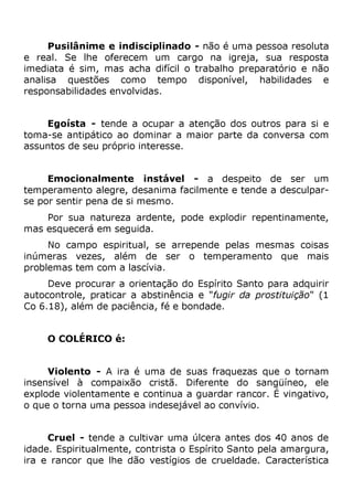 Pusilânime e indisciplinado - não é uma pessoa resoluta
e real. Se lhe oferecem um cargo na igreja, sua resposta
imediata é sim, mas acha difícil o trabalho preparatório e não
analisa questões como tempo disponível, habilidades e
responsabilidades envolvidas.
Egoísta - tende a ocupar a atenção dos outros para si e
toma-se antipático ao dominar a maior parte da conversa com
assuntos de seu próprio interesse.
Emocionalmente instável - a despeito de ser um
temperamento alegre, desanima facilmente e tende a desculpar-
se por sentir pena de si mesmo.
Por sua natureza ardente, pode explodir repentinamente,
mas esquecerá em seguida.
No campo espiritual, se arrepende pelas mesmas coisas
inúmeras vezes, além de ser o temperamento que mais
problemas tem com a lascívia.
Deve procurar a orientação do Espírito Santo para adquirir
autocontrole, praticar a abstinência e "fugir da prostituição" (1
Co 6.18), além de paciência, fé e bondade.
O COLÉRICO é:
Violento - A ira é uma de suas fraquezas que o tornam
insensível à compaixão cristã. Diferente do sangüíneo, ele
explode violentamente e continua a guardar rancor. É vingativo,
o que o torna uma pessoa indesejável ao convívio.
Cruel - tende a cultivar uma úlcera antes dos 40 anos de
idade. Espiritualmente, contrista o Espírito Santo pela amargura,
ira e rancor que lhe dão vestígios de crueldade. Característica
 