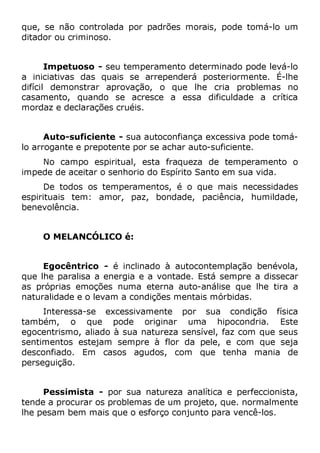 que, se não controlada por padrões morais, pode tomá-lo um
ditador ou criminoso.
Impetuoso - seu temperamento determinado pode levá-lo
a iniciativas das quais se arrependerá posteriormente. É-lhe
difícil demonstrar aprovação, o que lhe cria problemas no
casamento, quando se acresce a essa dificuldade a crítica
mordaz e declarações cruéis.
Auto-suficiente - sua autoconfiança excessiva pode tomá-
lo arrogante e prepotente por se achar auto-suficiente.
No campo espiritual, esta fraqueza de temperamento o
impede de aceitar o senhorio do Espírito Santo em sua vida.
De todos os temperamentos, é o que mais necessidades
espirituais tem: amor, paz, bondade, paciência, humildade,
benevolência.
O MELANCÓLICO é:
Egocêntrico - é inclinado à autocontemplação benévola,
que lhe paralisa a energia e a vontade. Está sempre a dissecar
as próprias emoções numa eterna auto-análise que lhe tira a
naturalidade e o levam a condições mentais mórbidas.
Interessa-se excessivamente por sua condição física
também, o que pode originar uma hipocondria. Este
egocentrismo, aliado à sua natureza sensível, faz com que seus
sentimentos estejam sempre à flor da pele, e com que seja
desconfiado. Em casos agudos, com que tenha mania de
perseguição.
Pessimista - por sua natureza analítica e perfeccionista,
tende a procurar os problemas de um projeto, que. normalmente
lhe pesam bem mais que o esforço conjunto para vencê-los.
 