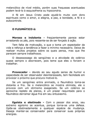melancólico de nível médio, porém suas fraquezas acentuadas
podem levá-lo à esquizofrenia ou hipocondria.
A fé em Jesus Cristo pode ajudá-lo muito com dons
espirituais como o amor, a alegria, a paz, a bondade, a fé e o
autocontrole.
O FLEUMÁTICO é:
Moroso e indolente - freqüentemente parece estar
arrastando os pés, pois ressente-se de ser forçado à ação.
Tem falta de motivação, o que o toma um espectador da
vida e reforça a tendência a fazer o mínimo necessário. Deixa de
realizar muitos projetos sobre os quais pensa, mas que lhe
parecem sempre trabalhosos.
O desassossego do sangüíneo e a atividade do colérico
quase sempre o aborrecem, pois teme que eles o forcem a
trabalhar.
Provocador - devido ao seu agudo senso de humor e
capacidade de ser observador desinteressado, tem facilidade em
provocar o próximo que procura motivá-lo.
Se um sangüíneo entra animado, o fleumático toma-se
distante e frio. Se o melancólico se mostra otimista, ele o
provoca com um otimismo exagerado. Se um colérico se
aproxima repleto de planos, é um prazer requintado para o
fleumático derramar água fria em seu entusiasmo.
Egoísta e obstinado - Com o passar dos anos, seu
extremo egoísmo se acentua, porque torna-se uma defesa.
Opõe-se obstinadamente a qualquer espécie de mudança.
Deseja manter-se conservador para conservar suas próprias
energias.
 