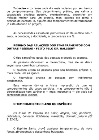 Indeciso - torna-se cada dia mais indeciso por seu temor
de comprometer-se. Seu discernimento prático, sua calma e
capacidade analítica podem, eventualmente, encontrar um
método melhor para um projeto, mas, quando ele toma a
decisão de executá-lo, alguém dos temperamentos determinados
já está atuando no projeto.
As necessidades espirituais primordiais do fleumático são o
amor, a bondade, a docilidade, a temperança e a fé.
RESUMO DAS RELAÇÕES DOS TEMPERAMENTOS COM
OUTRAS PESSOAS - FEITO PELO DR. BALLESBY
O tipo sanguíneo gosta das pessoas e depois as esquece.
As pessoas aborrecem o melancólico, mas ele as deixa
seguir seus caminhos tortuosos.
O colérico utiliza as pessoas para seu benefício próprio e,
mais tarde, ele as ignora.
O fleumático analisa as pessoas com indiferença
desdenhosa.
Esse resumo dá-nos a triste impressão de que os
temperamentos são casos perdidos, mas temperamento não é
personalidade nem caráter o — mais importante — ele pode ser
controlado pelo Espírito.
O TEMPERAMENTO PLENO DO ESPÍRITO
Os frutos do Espírito são amor, alegria, paz, paciência,
delicadeza, bondade, fidelidade, mansidão, domínio próprio (Gl
5:22-23).
O Espírito Santo provê qualquer temperamento de nove
forças abrangentes e desconhece fraquezas.
 