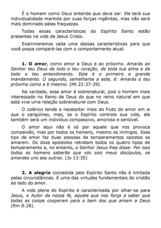 É o homem como Deus entende que deva ser. Ele terá sua
individualidade mantida por suas forças ingênitas, mas não será
mais dominado pelas fraquezas.
Todas essas características do Espírito Santo estão
presentes na vida de Jesus Cristo.
Examinaremos cada uma dessas características para que
você possa compará-las com o comportamento atual.
1. O amor, como amor a Deus e ao próximo. Amarás ao
Senhor teu Deus de lodo o teu coração, de toda tua alma e de
todo o teu entendimento. Este é o primeiro e grande
mandamento. O segundo, semelhante a este, é: Amarás o teu
próximo como a ti mesmo. (Mt 22:37-39)
Na verdade, esse amor é sobrenatural, pois o homem mais
interessado no Reino de Deus do que no reino natural em que
está vive uma relação sobrenatural com Deus.
O colérico tende a necessitar mais do fruto do amor em si
que o sangüíneo, mas, se o Espírito controla sua vida, ele
também será um indivíduo compassivo, amoroso e sensível.
O amor aqui não é só por aquele que nos provoca
compaixão, mas por todos os homens, mesmo os inimigos. Esse
tipo de amor faz duas pessoas de temperamentos opostos se
amarem. Os doze apóstolos retratam todos os quatro tipos de
temperamento e, no entanto, o Senhor Jesus lhes disse: Por isso
todos os homens saberão que vós sois meus discípulos, se
amardes uns aos outros. (Jo 13:35)
2. A alegria concedida pelo Espírito Santo não é limitada
pelas circunstâncias. É uma das virtudes fundamentais do cristão
ao lado do amor.
A vida plena do Espírito é caracterizada por olhar-se para
Jesus, o Autor da nossa fé, aquele que nos força a saber que
todas as coisas cooperam para o bem dos que amam a Deus
(Rm 8:28).
 