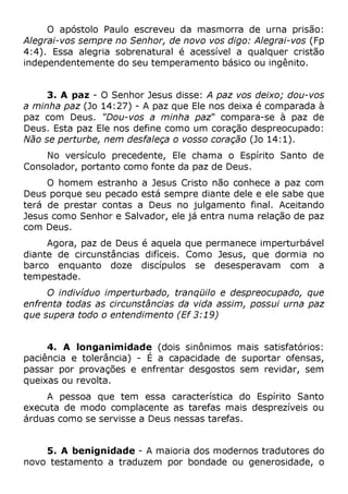O apóstolo Paulo escreveu da masmorra de urna prisão:
Alegrai-vos sempre no Senhor, de novo vos digo: Alegrai-vos (Fp
4:4). Essa alegria sobrenatural é acessível a qualquer cristão
independentemente do seu temperamento básico ou ingênito.
3. A paz - O Senhor Jesus disse: A paz vos deixo; dou-vos
a minha paz (Jo 14:27) - A paz que Ele nos deixa é comparada à
paz com Deus. "Dou-vos a minha paz" compara-se à paz de
Deus. Esta paz Ele nos define como um coração despreocupado:
Não se perturbe, nem desfaleça o vosso coração (Jo 14:1).
No versículo precedente, Ele chama o Espírito Santo de
Consolador, portanto como fonte da paz de Deus.
O homem estranho a Jesus Cristo não conhece a paz com
Deus porque seu pecado está sempre diante dele e ele sabe que
terá de prestar contas a Deus no julgamento final. Aceitando
Jesus como Senhor e Salvador, ele já entra numa relação de paz
com Deus.
Agora, paz de Deus é aquela que permanece imperturbável
diante de circunstâncias difíceis. Como Jesus, que dormia no
barco enquanto doze discípulos se desesperavam com a
tempestade.
O indivíduo imperturbado, tranqüilo e despreocupado, que
enfrenta todas as circunstâncias da vida assim, possui urna paz
que supera todo o entendimento (Ef 3:19)
4. A longanimidade (dois sinônimos mais satisfatórios:
paciência e tolerância) - É a capacidade de suportar ofensas,
passar por provações e enfrentar desgostos sem revidar, sem
queixas ou revolta.
A pessoa que tem essa característica do Espírito Santo
executa de modo complacente as tarefas mais desprezíveis ou
árduas como se servisse a Deus nessas tarefas.
5. A benignidade - A maioria dos modernos tradutores do
novo testamento a traduzem por bondade ou generosidade, o
 