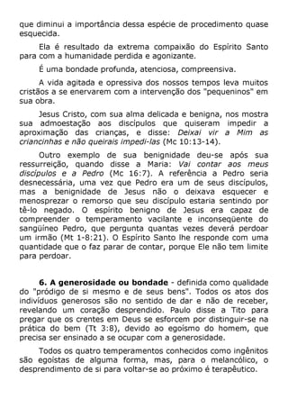 que diminui a importância dessa espécie de procedimento quase
esquecida.
Ela é resultado da extrema compaixão do Espírito Santo
para com a humanidade perdida e agonizante.
É uma bondade profunda, atenciosa, compreensiva.
A vida agitada e opressiva dos nossos tempos leva muitos
cristãos a se enervarem com a intervenção dos "pequeninos" em
sua obra.
Jesus Cristo, com sua alma delicada e benigna, nos mostra
sua admoestação aos discípulos que quiseram impedir a
aproximação das crianças, e disse: Deixai vir a Mim as
criancinhas e não queirais impedi-las (Mc 10:13-14).
Outro exemplo de sua benignidade deu-se após sua
ressurreição, quando disse a Maria: Vai contar aos meus
discípulos e a Pedro (Mc 16:7). A referência a Pedro seria
desnecessária, uma vez que Pedro era um de seus discípulos,
mas a benignidade de Jesus não o deixava esquecer e
menosprezar o remorso que seu discípulo estaria sentindo por
tê-lo negado. O espírito benigno de Jesus era capaz de
compreender o temperamento vacilante e inconseqüente do
sangüíneo Pedro, que pergunta quantas vezes deverá perdoar
um irmão (Mt 1-8:21). O Espírito Santo lhe responde com uma
quantidade que o faz parar de contar, porque Ele não tem limite
para perdoar.
6. A generosidade ou bondade - definida como qualidade
do "pródigo de si mesmo e de seus bens". Todos os atos dos
indivíduos generosos são no sentido de dar e não de receber,
revelando um coração desprendido. Paulo disse a Tito para
pregar que os crentes em Deus se esforcem por distinguir-se na
prática do bem (Tt 3:8), devido ao egoísmo do homem, que
precisa ser ensinado a se ocupar com a generosidade.
Todos os quatro temperamentos conhecidos como ingênitos
são egoístas de alguma forma, mas, para o melancólico, o
desprendimento de si para voltar-se ao próximo é terapêutico.
 