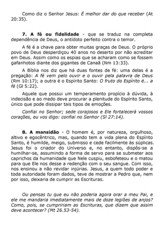 Como diz o Senhor Jesus: É melhor dar do que receber (At
20:35).
7. A fé ou fidelidade - que se traduz na completa
dependência de Deus, o antídoto perfeito contra o temor.
A fé é a chave para obter muitas graças de Deus. O próprio
povo de Deus desperdiçou 40 anos no deserto por não acreditar
em Deus. Assim como os espias que se acharam como se fossem
gafanhotos diante dos gigantes de Canaã (Nm 13:33).
A Bíblia nos diz que há duas fontes de fé: uma delas é a
pregação: A fé vem pelo ouvir e o ouvir pela palavra de Deus
(Rm 10:17); a outra é o Espírito Santo: O fruto do Espírito é... a
fé (Gl 5:22).
Aquele que possui um temperamento propício à dúvida, à
indecisão e ao medo deve procurar a plenitude do Espírito Santo,
único que pode dissipar tais tipos de emoções.
Confiai no Senhor; sede corajosos e Ele fortalecerá vossos
corações, eu vos digo: confiai no Senhor (Sl 27:14).
8. A mansidão - O homem é, por natureza, orgulhoso,
altivo e egocêntrico, mas, quando tem a vida plena do Espírito
Santo, é humilde, meigo, submisso e cede facilmente às súplicas.
Jesus foi o criador do Universo e, no entanto, dispôs-se a
humilhar-se, assumindo a forma de servo para se submeter aos
caprichos da humanidade que Nele cuspiu, esbofeteou e o matou
para que Ele nos desse a redenção com o seu sangue. Com isso,
nos ensinou a não revidar injúrias. Jesus, a quem todo poder e
toda autoridade foram dados, teve de mostrar a Pedro que, nem
por isso, deixaria de cumprir as Escrituras.
Ou pensas tu que eu não poderia agora orar a meu Pai, e
ele me mandaria imediatamente mais de doze legiões de anjos?
Como, pois, se cumpririam as Escrituras, que dizem que assim
deve acontecer? (Mt 26.53-54).
 