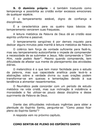 9. O domínio próprio - é também traduzido como
temperança e possibilita ao cristão evitar excessos emocionais
de qualquer espécie.
É o temperamento estável, digno de confiança e
disciplinado.
É a característica para os quatro tipos básicos de
temperamento vencerem suas fraquezas.
A leitura metódica da Palavra de Deus dá ao cristão esse
espírito uniforme e passível.
O temperamento sangüíneo é por demais inquieto para
dedicar alguns minutos pela manhã à leitura metódica da Palavra.
O colérico tem força de vontade suficiente para fazê-lo,
mas seu temperamento autoconfiante o impede de compreender
a necessidade de se submeter a Jesus. Não compreende o "Sem
Mim, nada podeis fazer". Mesmo quando compreende, tem
dificuldade de afastar sua mente do planejamento das atividades
diárias.
O melancólico é o que tem maior facilidade para o estudo
da palavra, mas sua capacidade analítica pode levá-lo a
abstrações sobre a verdade divina ou suas orações podem
transformar-se em queixas e lamentações devido à sua
tendência a alimentar ressentimentos.
O fleumático pode concordar com um período de estudo
metódico na vida cristã, mas sua inclinação à indolência e
morosidade o faz utilizar-se pouco dessa disciplina e desse
suprimento da Palavra de Deus.
Diante das dificuldades individuais ingênitas para obter a
plenitude do Espírito Santo, pergunta-se: "Como posso ficar
pleno do Espírito Santo"?
A resposta vem no próximo capítulo.
COMO SENTIR-SE PLENO DO ESPÍRITO SANTO
 