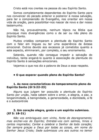 Cristo está nos crentes na pessoa do seu Espírito Santo.
Somos completamente dependentes do Espírito Santo para
nos convencer do pecado anterior e posterior à nossa salvação,
para ter a compreensão do Evangelho, nos orientar em nossa
vida de oração, para possibilitar-nos nascer de novo e dar nosso
testemunho.
Não há, provavelmente, nenhum tópico na Bíblia que
provoque mais divergências como o de ser ou não pleno do
Espírito Santo.
Muitos cristãos comparam a plenitude do Espírito Santo
com o falar em línguas ou ter uma experiência de êxtase
emocional. Outros devido aos excessos já cometidos quanto a
este aspecto, eliminaram, por completo, o seu ensinamento.
Satanás, quando não consegue impedir a salvação do
indivíduo, tenta enganá-lo quanto à associação da plenitude do
Espírito Santo à sensações emocionais.
Vejamos o que nos diz a palavra de Deus a esse respeito.
• O que esperar quando pleno do Espírito Santo?
1. As nove características do temperamento pleno do
Espírito Santo (Gl 5:22-23)
Alguns que julgam ter possuído a plenitude do Espírito
Santo por unção, nada sabem sobre o amor, a alegria, a paz, a
longanimidade, a benignidade, a generosidade, a docilidade, a fé
e o autocontrole
2. Um coração alegre, grato e um espírito submisso.
(Ef 5: 18-21)
Não vos embriagueis com vinho, fonte de desregramento;
mas enchei-vos do Espírito; Entretei-vos com salmos, hinos e
cantos inspirados; Cantai e celebrai o Senhor de todo coração;
Dai sempre graças a Deus por todas as coisas, em nome do
Senhor Jesus Cristo; Sede submissos uns aos outros no temor
 