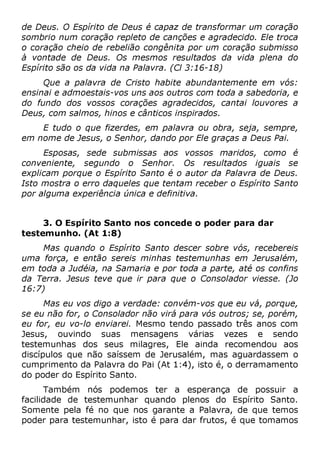 de Deus. O Espírito de Deus é capaz de transformar um coração
sombrio num coração repleto de canções e agradecido. Ele troca
o coração cheio de rebelião congênita por um coração submisso
à vontade de Deus. Os mesmos resultados da vida plena do
Espírito são os da vida na Palavra. (Cl 3:16-18)
Que a palavra de Cristo habite abundantemente em vós:
ensinai e admoestais-vos uns aos outros com toda a sabedoria, e
do fundo dos vossos corações agradecidos, cantai louvores a
Deus, com salmos, hinos e cânticos inspirados.
E tudo o que fizerdes, em palavra ou obra, seja, sempre,
em nome de Jesus, o Senhor, dando por Ele graças a Deus Pai.
Esposas, sede submissas aos vossos maridos, como é
conveniente, segundo o Senhor. Os resultados iguais se
explicam porque o Espírito Santo é o autor da Palavra de Deus.
Isto mostra o erro daqueles que tentam receber o Espírito Santo
por alguma experiência única e definitiva.
3. O Espírito Santo nos concede o poder para dar
testemunho. (At 1:8)
Mas quando o Espírito Santo descer sobre vós, recebereis
uma força, e então sereis minhas testemunhas em Jerusalém,
em toda a Judéia, na Samaria e por toda a parte, até os confins
da Terra. Jesus teve que ir para que o Consolador viesse. (Jo
16:7)
Mas eu vos digo a verdade: convém-vos que eu vá, porque,
se eu não for, o Consolador não virá para vós outros; se, porém,
eu for, eu vo-lo enviarei. Mesmo tendo passado três anos com
Jesus, ouvindo suas mensagens várias vezes e sendo
testemunhas dos seus milagres, Ele ainda recomendou aos
discípulos que não saíssem de Jerusalém, mas aguardassem o
cumprimento da Palavra do Pai (At 1:4), isto é, o derramamento
do poder do Espírito Santo.
Também nós podemos ter a esperança de possuir a
facilidade de testemunhar quando plenos do Espírito Santo.
Somente pela fé no que nos garante a Palavra, de que temos
poder para testemunhar, isto é para dar frutos, é que tomamos
 