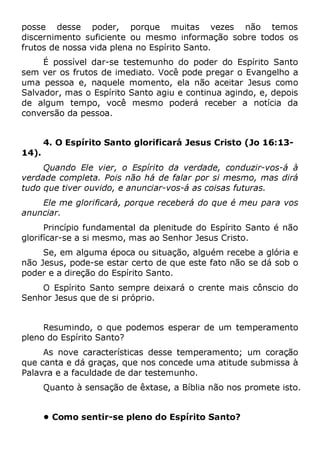 posse desse poder, porque muitas vezes não temos
discernimento suficiente ou mesmo informação sobre todos os
frutos de nossa vida plena no Espírito Santo.
É possível dar-se testemunho do poder do Espírito Santo
sem ver os frutos de imediato. Você pode pregar o Evangelho a
uma pessoa e, naquele momento, ela não aceitar Jesus como
Salvador, mas o Espírito Santo agiu e continua agindo, e, depois
de algum tempo, você mesmo poderá receber a notícia da
conversão da pessoa.
4. O Espírito Santo glorificará Jesus Cristo (Jo 16:13-
14).
Quando Ele vier, o Espírito da verdade, conduzir-vos-á à
verdade completa. Pois não há de falar por si mesmo, mas dirá
tudo que tiver ouvido, e anunciar-vos-á as coisas futuras.
Ele me glorificará, porque receberá do que é meu para vos
anunciar.
Princípio fundamental da plenitude do Espírito Santo é não
glorifícar-se a si mesmo, mas ao Senhor Jesus Cristo.
Se, em alguma época ou situação, alguém recebe a glória e
não Jesus, pode-se estar certo de que este fato não se dá sob o
poder e a direção do Espírito Santo.
O Espírito Santo sempre deixará o crente mais cônscio do
Senhor Jesus que de si próprio.
Resumindo, o que podemos esperar de um temperamento
pleno do Espírito Santo?
As nove características desse temperamento; um coração
que canta e dá graças, que nos concede uma atitude submissa à
Palavra e a faculdade de dar testemunho.
Quanto à sensação de êxtase, a Bíblia não nos promete isto.
• Como sentir-se pleno do Espírito Santo?
 