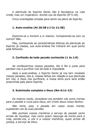 A plenitude do Espírito Santo não é facultativa na vida
cristã, mas um imperativo: enchei-vos do Espírito (Ef 5:18).
Cinco orientações simples para sentir-se pleno do Espírito:
1. Auto-analise (At 20:28 e I Co 11:28)
Examine-se o homem a si mesmo. Comparando-se com os
outros? Não.
Mas, conhecendo as características bíblicas da plenitude do
Espírito já ciladas, sua auto-analise lhe indicará em qual ponto
está falhando.
2. Confissão de todo pecado conhecido (1 Jo 1:9)
Se confessarmos nossos pecados, Ele é fiel e justo para
perdoar-nos e purificar-nos de toda a iniqüidade.
Após a auto-análise, o Espírito Santo já nos tem revelado
nossos pecados, isto é, nossas falhas em relação à sua plenitude
em nós, e Deus nos purificará, e nossa alma pura será então
preenchida pelo pleno Espírito.
3. Submissão completa a Deus (Rm 6:11-13)
Do mesmo modo, considerai-vos também vós como mortos
para o pecado e vivos para Deus, em Cristo Jesus nosso Senhor.
Não reine, pois, o pecado em vosso corpo mortal,
sujeitando-vos às suas paixões.
Não ponhais vossos membros a serviço do pecado como
armas de injustiça; mas como quem ressurge da morte para a
vida, ponde-vos, a vós e a vossos membros, quais armas de
justiça, a serviço de Deus.
 