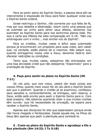 Para se sentir pleno do Espírito Santo, a pessoa deve pôr-se
inteiramente à disposição de Deus para fazer qualquer coisa que
o Espírito Santo ordene.
Israel restringiu o Senhor, não somente por sua falta de fé,
mas por sua rebeldia e obstinação. Assim como uma pessoa que
se submete ao vinho para sentir seus efeitos, devemos nos
submeter ao Espírito Santo para nos sentirmos plenos Dele. Por
isso a carta aos Efésios faz esta comparação em 5:18: "Não vos
embriagueis com o vinho... mas enchei-vos do Espírito".
Para os cristãos, muitas vezes é difícil essa submissão
porque já encontraram um propósito para suas vidas, sem saber
que, na verdade, estão plenos de si mesmos. Não sabem que,
quando entregamos nossa vida a Deus, devemos fazê-lo sem
oferecer restrições ou condições.
Temo que, muitas vezes, estejamos tão entrosados em
uma boa atividade cristã que não estejamos "disponíveis" para a
orientação do Espírito.
4. Peça para sentir-se pleno no Espírito Santo (Mt
7:11)
Se vós pois, que sois maus, sabeis dar boas coisas aos
vossos filhos, quanto mais vosso Pai do céu dará o Espírito Santo
aos que o pedirem. Quando o cristão já se examinou, confessou
seus pecados e, conscientemente, se entregou, sem reserva, a
Deus, então está pronto para pedir o Espírito Santo para si. Com
esse preparo, não estamos querendo dizer o que muitos crentes
têm ouvido: que há necessidade da provação, da espera para
receber o Espírito Santo.
Apenas aos discípulos foi dito que esperassem porque ainda
não havia chegado o Pentecostes. Desde aquele dia, os filhos de
Deus têm apenas que pedir a plenitude para conhecê-la.
5 . Creia-se pleno do Espírito Santo e agradeça a Ele a
Sua plenitude (Rm 14:23; I Ts 5:18)
 