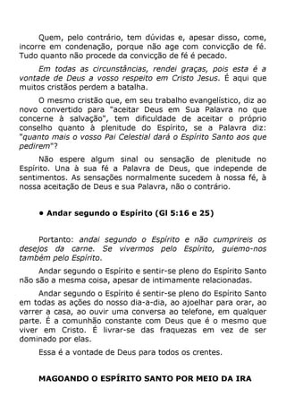 Quem, pelo contrário, tem dúvidas e, apesar disso, come,
incorre em condenação, porque não age com convicção de fé.
Tudo quanto não procede da convicção de fé é pecado.
Em todas as circunstâncias, rendei graças, pois esta é a
vontade de Deus a vosso respeito em Cristo Jesus. É aqui que
muitos cristãos perdem a batalha.
O mesmo cristão que, em seu trabalho evangelístico, diz ao
novo convertido para "aceitar Deus em Sua Palavra no que
concerne à salvação", tem dificuldade de aceitar o próprio
conselho quanto à plenitude do Espírito, se a Palavra diz:
"quanto mais o vosso Pai Celestial dará o Espírito Santo aos que
pedirem"?
Não espere algum sinal ou sensação de plenitude no
Espírito. Una à sua fé a Palavra de Deus, que independe de
sentimentos. As sensações normalmente sucedem à nossa fé, à
nossa aceitação de Deus e sua Palavra, não o contrário.
• Andar segundo o Espírito (Gl 5:16 e 25)
Portanto: andai segundo o Espírito e não cumprireis os
desejos da carne. Se vivermos pelo Espírito, guiemo-nos
também pelo Espírito.
Andar segundo o Espírito e sentir-se pleno do Espírito Santo
não são a mesma coisa, apesar de intimamente relacionadas.
Andar segundo o Espírito é sentir-se pleno do Espírito Santo
em todas as ações do nosso dia-a-dia, ao ajoelhar para orar, ao
varrer a casa, ao ouvir uma conversa ao telefone, em qualquer
parte. É a comunhão constante com Deus que é o mesmo que
viver em Cristo. É livrar-se das fraquezas em vez de ser
dominado por elas.
Essa é a vontade de Deus para todos os crentes.
MAGOANDO O ESPÍRITO SANTO POR MEIO DA IRA
 