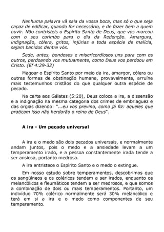 Nenhuma palavra vã saia da vossa boca, mas só o que seja
capaz de edificar, quando for necessário, e de fazer bem a quem
ouvir. Não contristeis o Espírito Santo de Deus, que vos marcou
com o seu carimbo para o dia da Redenção. Amargura,
indignação, cólera, gritos, injúrias e toda espécie de malícia,
sejam banidos dentre vós.
Sede, antes, bondosos e misericordiosos uns para com os
outros, perdoando vos mutuamente, como Deus vos perdoou em
Cristo. (Ef 4:29-32)
Magoar o Espírito Santo por meio da ira, amargor, cólera ou
outras formas de obstinação humana, provavelmente, arruíne
mais testemunhos cristãos do que qualquer outra espécie de
pecado.
Na carta aos Gálatas (5:20), Deus coloca a ira, a dissensão
e a indignação na mesma categoria dos crimes de embriaguez e
das orgias dizendo: "...eu vos previno, como já fiz: aqueles que
praticam isso não herdarão o reino de Deus".
A ira - Um pecado universal
A ira e o medo são dois pecados universais, e normalmente
andam juntos, pois o medo e a ansiedade levam a um
temperamento irado, e a pessoa constantemente irada tende a
ser ansiosa, portanto medrosa.
A ira entristece o Espírito Santo e o medo o extingue.
Em nosso estudo sobre temperamentos, descobrimos que
os sangüíneos e os coléricos tendem a ser irados, enquanto os
melancólicos e fleumáticos tendem a ser medrosos, e que somos
a combinação de dois ou mais temperamentos. Portanto, um
indivíduo 70% colérico normalmente será 30% melancólico e
terá em si a ira e o medo como componentes de seu
temperamento.
 