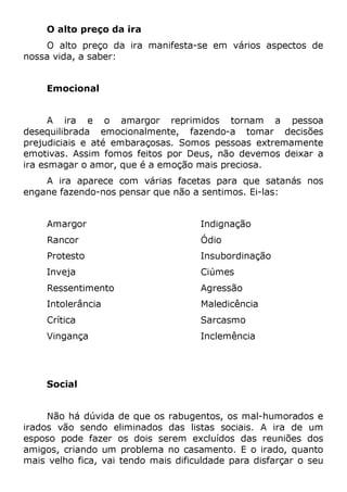O alto preço da ira
O alto preço da ira manifesta-se em vários aspectos de
nossa vida, a saber:
Emocional
A ira e o amargor reprimidos tornam a pessoa
desequilibrada emocionalmente, fazendo-a tomar decisões
prejudiciais e até embaraçosas. Somos pessoas extremamente
emotivas. Assim fomos feitos por Deus, não devemos deixar a
ira esmagar o amor, que é a emoção mais preciosa.
A ira aparece com várias facetas para que satanás nos
engane fazendo-nos pensar que não a sentimos. Ei-las:
Amargor
Rancor
Protesto
Inveja
Ressentimento
Intolerância
Crítica
Vingança
Indignação
Ódio
Insubordinação
Ciúmes
Agressão
Maledicência
Sarcasmo
Inclemência
Social
Não há dúvida de que os rabugentos, os mal-humorados e
irados vão sendo eliminados das listas sociais. A ira de um
esposo pode fazer os dois serem excluídos das reuniões dos
amigos, criando um problema no casamento. E o irado, quanto
mais velho fica, vai tendo mais dificuldade para disfarçar o seu
 