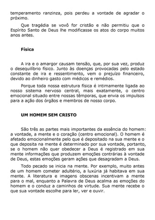temperamento ranzinza, pois perdeu a vontade de agradar o
próximo.
Que tragédia se vovô for cristão e não permitiu que o
Espírito Santo de Deus lhe modificasse os atos do corpo muitos
anos antes.
Física
A ira e o amargor causam tensão, que, por sua vez, produz
o desequilíbrio físico. Junto às doenças provocadas pelo estado
constante de ira e ressentimento, vem o prejuízo financeiro,
devido ao dinheiro gasto com médicos e remédios.
Porque toda nossa estrutura física é intimamente ligada ao
nosso sistema nervoso central, mais exatamente, o centro
emocional situado entre nossas têmporas, que envia os impulsos
para a ação dos órgãos e membros de nosso corpo.
UM HOMEM SEM CRISTO
São três as partes mais importantes da essência do homem:
a vontade, a mente e o coração (centro emocional). O homem é
afetado emocionalmente pelo que é depositado na sua mente e o
que deposita na mente é determinado por sua vontade, portanto,
se o homem não quer obedecer a Deus é registrado em sua
mente informações que produzem emoções contrárias à vontade
de Deus, estas emoções geram ações que desagradam a Deus.
Todo pecado se inicia na mente. Por exemplo, muito antes
de um homem cometer adultério, a luxúria já habitava em sua
mente. A literatura e imagens obscenas incentivam a mente
para o mal, enquanto a Palavra de Deus acalma as emoções do
homem e o conduz a caminhos de virtude. Sua mente recebe o
que sua vontade escolhe para ler, ver e ouvir.
 