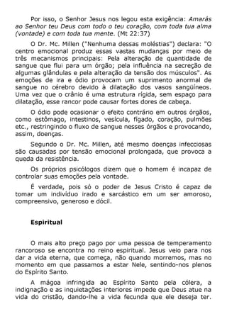 Por isso, o Senhor Jesus nos legou esta exigência: Amarás
ao Senhor teu Deus com todo o teu coração, com toda tua alma
(vontade) e com toda tua mente. (Mt 22:37)
O Dr. Mc. Millen ("Nenhuma dessas moléstias") declara: "O
centro emocional produz essas vastas mudanças por meio de
três mecanismos principais: Pela alteração de quantidade de
sangue que flui para um órgão; pela influência na secreção de
algumas glândulas e pela alteração da tensão dos músculos". As
emoções de ira e ódio provocam um suprimento anormal de
sangue no cérebro devido à dilatação dos vasos sangüíneos.
Uma vez que o crânio é uma estrutura rígida, sem espaço para
dilatação, esse rancor pode causar fortes dores de cabeça.
O ódio pode ocasionar o efeito contrário em outros órgãos,
como estômago, intestinos, vesícula, fígado, coração, pulmões
etc., restringindo o fluxo de sangue nesses órgãos e provocando,
assim, doenças.
Segundo o Dr. Mc. Millen, até mesmo doenças infecciosas
são causadas por tensão emocional prolongada, que provoca a
queda da resistência.
Os próprios psicólogos dizem que o homem é incapaz de
controlar suas emoções pela vontade.
É verdade, pois só o poder de Jesus Cristo é capaz de
tomar um indivíduo irado e sarcástico em um ser amoroso,
compreensivo, generoso e dócil.
Espiritual
O mais alto preço pago por uma pessoa de temperamento
rancoroso se encontra no reino espiritual. Jesus veio para nos
dar a vida eterna, que começa, não quando morremos, mas no
momento em que passamos a estar Nele, sentindo-nos plenos
do Espírito Santo.
A mágoa infringida ao Espírito Santo pela cólera, a
indignação e as inquietações interiores impede que Deus atue na
vida do cristão, dando-lhe a vida fecunda que ele deseja ter.
 