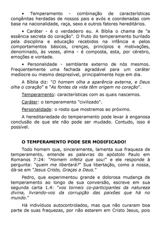 • Temperamento - combinação de características
congênitas herdadas de nossos pais e avós e coordenadas com
base na nacionalidade, raça, sexo e outros fatores hereditários.
• Caráter - é o verdadeiro eu. A Bíblia o chama de "a
essência secreta do coração". O fruto do temperamento burilado
pela disciplina e educação recebidos na infância e pelos
comportamentos básicos, crenças, princípios e motivações,
denominado, às vezes, alma - é composta, esta, por cérebro,
emoções e vontade.
• Personalidade - semblante externo de nós mesmos.
Freqüentemente uma fachada agradável para um caráter
medíocre ou mesmo desprezível, principalmente hoje em dia.
A Bíblia diz: "O homem olha a aparência externa, e Deus
olha o coração" e "As fontes da vida têm origem no coração".
Temperamento: características com as quais nascemos.
Caráter: o temperamento "civilizado".
Personalidade: o rosto que mostramos ao próximo.
A hereditariedade do temperamento pode levar à enganosa
conclusão de que ele não pode ser mudado. Contudo, isso é
possível.
O TEMPERAMENTO PODE SER MODIFICADO!
Todo homem que, sinceramente, lamenta sua fraqueza de
temperamento, entende as palavras do apóstolo Paulo em
Romanos 7:24: "Homem infeliz que sou!" e ele responde à
pergunta: "quem me libertará?" Sua libertação, como a nossa,
dá-se em "Jesus Cristo, Graças a Deus."
Pedro, que experimentou grande e dolorosa mudança de
temperamento ao longo de sua conversão, escreve em sua
segunda carta 1.4: "vos torneis co-participantes da natureza
divina, livrando-vos da corrupção das paixões que há no
mundo."
Há indivíduos autocontrolados, mas que não curaram boa
parte de suas fraquezas, por não estarem em Cristo Jesus, pois
 