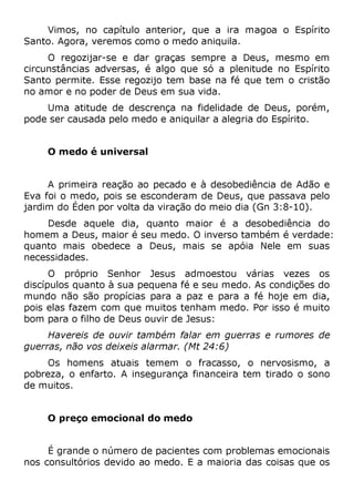 Vimos, no capítulo anterior, que a ira magoa o Espírito
Santo. Agora, veremos como o medo aniquila.
O regozijar-se e dar graças sempre a Deus, mesmo em
circunstâncias adversas, é algo que só a plenitude no Espírito
Santo permite. Esse regozijo tem base na fé que tem o cristão
no amor e no poder de Deus em sua vida.
Uma atitude de descrença na fidelidade de Deus, porém,
pode ser causada pelo medo e aniquilar a alegria do Espírito.
O medo é universal
A primeira reação ao pecado e à desobediência de Adão e
Eva foi o medo, pois se esconderam de Deus, que passava pelo
jardim do Éden por volta da viração do meio dia (Gn 3:8-10).
Desde aquele dia, quanto maior é a desobediência do
homem a Deus, maior é seu medo. O inverso também é verdade:
quanto mais obedece a Deus, mais se apóia Nele em suas
necessidades.
O próprio Senhor Jesus admoestou várias vezes os
discípulos quanto à sua pequena fé e seu medo. As condições do
mundo não são propícias para a paz e para a fé hoje em dia,
pois elas fazem com que muitos tenham medo. Por isso é muito
bom para o filho de Deus ouvir de Jesus:
Havereis de ouvir também falar em guerras e rumores de
guerras, não vos deixeis alarmar. (Mt 24:6)
Os homens atuais temem o fracasso, o nervosismo, a
pobreza, o enfarto. A insegurança financeira tem tirado o sono
de muitos.
O preço emocional do medo
É grande o número de pacientes com problemas emocionais
nos consultórios devido ao medo. E a maioria das coisas que os
 
