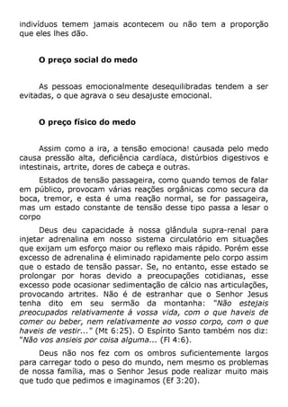 indivíduos temem jamais acontecem ou não tem a proporção
que eles lhes dão.
O preço social do medo
As pessoas emocionalmente desequilibradas tendem a ser
evitadas, o que agrava o seu desajuste emocional.
O preço físico do medo
Assim como a ira, a tensão emociona! causada pelo medo
causa pressão alta, deficiência cardíaca, distúrbios digestivos e
intestinais, artrite, dores de cabeça e outras.
Estados de tensão passageira, como quando temos de falar
em público, provocam várias reações orgânicas como secura da
boca, tremor, e esta é uma reação normal, se for passageira,
mas um estado constante de tensão desse tipo passa a lesar o
corpo
Deus deu capacidade à nossa glândula supra-renal para
injetar adrenalina em nosso sistema circulatório em situações
que exijam um esforço maior ou reflexo mais rápido. Porém esse
excesso de adrenalina é eliminado rapidamente pelo corpo assim
que o estado de tensão passar. Se, no entanto, esse estado se
prolongar por horas devido a preocupações cotidianas, esse
excesso pode ocasionar sedimentação de cálcio nas articulações,
provocando artrites. Não é de estranhar que o Senhor Jesus
tenha dito em seu sermão da montanha: "Não estejais
preocupados relativamente á vossa vida, com o que haveis de
comer ou beber, nem relativamente ao vosso corpo, com o que
haveis de vestir..." (Mt 6:25). O Espírito Santo também nos diz:
"Não vos ansieis por coisa alguma... (Fl 4:6).
Deus não nos fez com os ombros suficientemente largos
para carregar todo o peso do mundo, nem mesmo os problemas
de nossa família, mas o Senhor Jesus pode realizar muito mais
que tudo que pedimos e imaginamos (Ef 3:20).
 