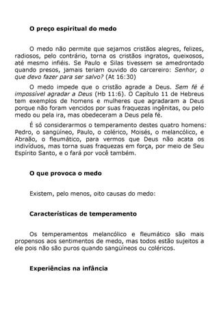 O preço espiritual do medo
O medo não permite que sejamos cristãos alegres, felizes,
radiosos, pelo contrário, torna os cristãos ingratos, queixosos,
até mesmo infiéis. Se Paulo e Silas tivessem se amedrontado
quando presos, jamais teriam ouvido do carcereiro: Senhor, o
que devo fazer para ser salvo? (At 16:30)
O medo impede que o cristão agrade a Deus. Sem fé é
impossível agradar a Deus (Hb 11:6). O Capítulo 11 de Hebreus
tem exemplos de homens e mulheres que agradaram a Deus
porque não foram vencidos por suas fraquezas ingênitas, ou pelo
medo ou pela ira, mas obedeceram a Deus pela fé.
É só considerarmos o temperamento destes quatro homens:
Pedro, o sangüíneo, Paulo, o colérico, Moisés, o melancólico, e
Abraão, o fleumático, para vermos que Deus não acata os
indivíduos, mas torna suas fraquezas em força, por meio de Seu
Espírito Santo, e o fará por você também.
O que provoca o medo
Existem, pelo menos, oito causas do medo:
Características de temperamento
Os temperamentos melancólico e fleumático são mais
propensos aos sentimentos de medo, mas todos estão sujeitos a
ele pois não são puros quando sangüíneos ou coléricos.
Experiências na infância
 