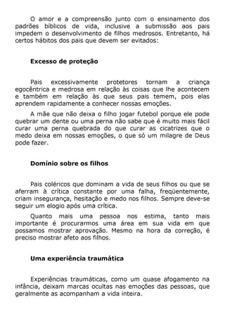 O amor e a compreensão junto com o ensinamento dos
padrões bíblicos de vida, inclusive a submissão aos pais
impedem o desenvolvimento de filhos medrosos. Entretanto, há
certos hábitos dos pais que devem ser evitados:
Excesso de proteção
Pais excessivamente protetores tornam a criança
egocêntrica e medrosa em relação às coisas que lhe acontecem
e também em relação às que seus pais temem, pois elas
aprendem rapidamente a conhecer nossas emoções.
A mãe que não deixa o filho jogar futebol porque ele pode
quebrar um dente ou uma perna não sabe que é muito mais fácil
curar uma perna quebrada do que curar as cicatrizes que o
medo deixa em nossas emoções, o que só um milagre de Deus
pode fazer.
Domínio sobre os filhos
Pais coléricos que dominam a vida de seus filhos ou que se
aferram à crítica constante por uma falha, freqüentemente,
criam insegurança, hesitação e medo nos filhos. Sempre deve-se
seguir um elogio após uma crítica.
Quanto mais uma pessoa nos estima, tanto mais
importante é procurarmos uma área em sua vida em que
possamos mostrar aprovação. Mesmo na hora da correção, é
preciso mostrar afeto aos filhos.
Uma experiência traumática
Experiências traumáticas, como um quase afogamento na
infância, deixam marcas ocultas nas emoções das pessoas, que
geralmente as acompanham a vida inteira.
 