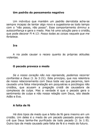 Um padrão do pensamento negativo
Um indivíduo que mantém um padrão derrotista acha-se
sempre incapaz de tentar algo novo e sugestiona-se todo tempo
com o "não posso, não posso". Esse comportamento diminui a
autoconfiança e gera o medo. Mas há uma solução para o cristão,
que pode decorar Fl 4:13: Posso todas as coisas naquele que me
fortalece.
Ira
A ira pode causar o receio quanto às próprias atitudes
violentas.
O pecado provoca o medo
Se o nosso coração não nos repreende, podemos recorrer
confiantes a Deus (1 Jo 3:21). Este princípio, que nos relembra
de nosso relacionamento com Deus toda vez que pecamos, tem
causado uma falsa interpretação em psiquiatras e psicólogos não
cristãos, que acusam a pregação cristã de causadora de
complexos de culpa. Mas a verdade é que o pecado gera o
sentimento de culpa e não nossa relação com Deus, isto desde
Adão e Eva.
A falta de fé
Há dois tipos de medo que a falta de fé gera mesmo em um
cristão. Um deles é o medo de um pecado passado porque não
crê que Deus tenha-lhe purificado de todo pecado (1 Jo 1:9).
Outro tipo de medo causado pela falta de fé é o medo do futuro.
 