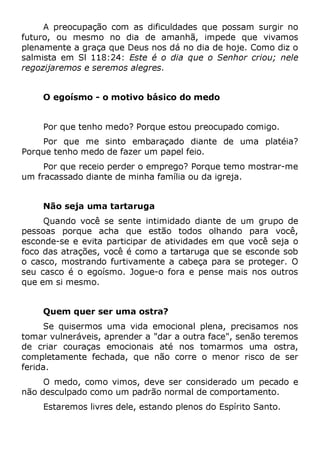 A preocupação com as dificuldades que possam surgir no
futuro, ou mesmo no dia de amanhã, impede que vivamos
plenamente a graça que Deus nos dá no dia de hoje. Como diz o
salmista em Sl 118:24: Este é o dia que o Senhor criou; nele
regozijaremos e seremos alegres.
O egoísmo - o motivo básico do medo
Por que tenho medo? Porque estou preocupado comigo.
Por que me sinto embaraçado diante de uma platéia?
Porque tenho medo de fazer um papel feio.
Por que receio perder o emprego? Porque temo mostrar-me
um fracassado diante de minha família ou da igreja.
Não seja uma tartaruga
Quando você se sente intimidado diante de um grupo de
pessoas porque acha que estão todos olhando para você,
esconde-se e evita participar de atividades em que você seja o
foco das atrações, você é como a tartaruga que se esconde sob
o casco, mostrando furtivamente a cabeça para se proteger. O
seu casco é o egoísmo. Jogue-o fora e pense mais nos outros
que em si mesmo.
Quem quer ser uma ostra?
Se quisermos uma vida emocional plena, precisamos nos
tomar vulneráveis, aprender a "dar a outra face", senão teremos
de criar couraças emocionais até nos tomarmos uma ostra,
completamente fechada, que não corre o menor risco de ser
ferida.
O medo, como vimos, deve ser considerado um pecado e
não desculpado como um padrão normal de comportamento.
Estaremos livres dele, estando plenos do Espírito Santo.
 