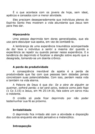 É o que acontece com os jovens de hoje, sem ideal,
apáticos e cansados com a menor atividade.
Eles precisam desesperadamente que indivíduos plenos do
Espírito Santo lhes mostrem a vida abundante que Jesus tem
para lhes dar.
Hipocondria
Uma pessoa deprimida tem dores generalizadas, que ela
usa para desculpar sua apatia, em vez de combatê-la.
A lembrança de uma experiência traumática acompanhada
de dor leva o indivíduo a sentir a mesma dor quando a
experiência se repetir ou quando pensar nessa experiência. E a
tendência do deprimido é focalizar a atenção sobre aquilo que a
desagrada, tomando-se um doente crônico.
A perda de produtividade
A conseqüência inevitável da apatia é a perda de
produtividade que faz com que pessoas bem dotadas jamais
concretizem suas potencialidades. Com isso, perdem nesta vida
e também na vida eterna.
A Palavra de Deus é que diz: Se a obra de alguém se
queimar, sofrerá perda; o tal será salvo, todavia como pelo fogo
(1 Co 3.15) e Jesus, em Mt 25:14-30, fala sobre um servo mau
e indolente.
O cristão só pode ficar deprimido por não poder
testemunhar sua fé ao próximo.
Irritabilidade
O deprimido fica irritado até com a atividade e disposição
dos outros enquanto ele está pensativo e melancólico.
Introspecção
 