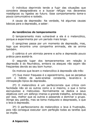 O indivíduo deprimido tende a fugir das situações que
considera desagradáveis e a buscar refúgio nos devaneios
nostálgicos ou ligados ao futuro. Esse comportamento toma-o
pouco comunicativo e isolado.
A causa da depressão: Na verdade, há algumas causas
básicas para a depressão, a saber:
As tendências do temperamento
O temperamento mais vulnerável a ela é o melancólico,
porque a experimenta por um período mais longo.
O sangüíneo passa por um momento de depressão, mas,
logo que encontra uma companhia animada, ele se anima
também.
O colérico é um otimista perene e acha a depressão pouco
prática para aceitá-la.
O segundo lugar dos temperamentos em relação à
depressão é do fleumático, embora os ataques não sejam tão
freqüentes devido ao seu bom humor.
Os motivos que levam o melancólico à depressão são três:
1º) Sua maior fraqueza é o egocentrismo, que se perpetua
com o hábito da auto-analise constante, levando-o à
introspecção típica da depressão.
2º) O melancólico é um perfeccionista que critica com
facilidade não só os outros como a si mesmo, o que o toma
escrupuloso e meticuloso. Normalmente se dedica a seus
objetivos com um esforço imenso e grande trabalho, achando-se,
por isso, melhor que os outros e passando a dominar o grupo.
Atinge seu padrão, mas se toma malquisto e desprezado, o que
o leva à depressão.
3º) O perfeccionismo do melancólico o leva à frustração,
pois não consegue executar com perfeição todas as tarefas que
se impõe.
A hipocrisia
 