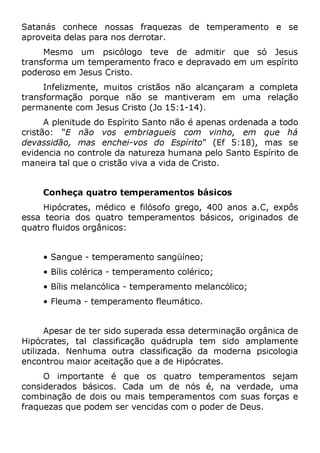 Satanás conhece nossas fraquezas de temperamento e se
aproveita delas para nos derrotar.
Mesmo um psicólogo teve de admitir que só Jesus
transforma um temperamento fraco e depravado em um espírito
poderoso em Jesus Cristo.
Infelizmente, muitos cristãos não alcançaram a completa
transformação porque não se mantiveram em uma relação
permanente com Jesus Cristo (Jo 15:1-14).
A plenitude do Espírito Santo não é apenas ordenada a todo
cristão: "E não vos embriagueis com vinho, em que há
devassidão, mas enchei-vos do Espírito" (Ef 5:18), mas se
evidencia no controle da natureza humana pelo Santo Espírito de
maneira tal que o cristão viva a vida de Cristo.
Conheça quatro temperamentos básicos
Hipócrates, médico e filósofo grego, 400 anos a.C, expôs
essa teoria dos quatro temperamentos básicos, originados de
quatro fluidos orgânicos:
• Sangue - temperamento sangüíneo;
• Bílis colérica - temperamento colérico;
• Bílis melancólica - temperamento melancólico;
• Fleuma - temperamento fleumático.
Apesar de ter sido superada essa determinação orgânica de
Hipócrates, tal classificação quádrupla tem sido amplamente
utilizada. Nenhuma outra classificação da moderna psicologia
encontrou maior aceitação que a de Hipócrates.
O importante é que os quatro temperamentos sejam
considerados básicos. Cada um de nós é, na verdade, uma
combinação de dois ou mais temperamentos com suas forças e
fraquezas que podem ser vencidas com o poder de Deus.
 