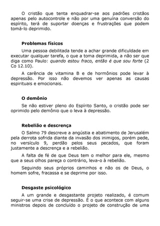 O cristão que tenta enquadrar-se aos padrões cristãos
apenas pelo autocontrole e não por uma genuína conversão do
espírito, terá de suportar doenças e frustrações que podem
tomá-lo deprimido.
Problemas físicos
Uma pessoa debilitada tende a achar grande dificuldade em
executar qualquer tarefa, o que a toma deprimida, a não ser que
diga como Paulo: quando estou fraco, então é que sou forte (2
Co 12.10).
A carência de vitamina B e de hormônios pode levar à
depressão. Por isso não devemos ver apenas as causas
espirituais e emocionais.
O demônio
Se não estiver pleno do Espírito Santo, o cristão pode ser
oprimido pelo demônio que o leva à depressão.
Rebelião e descrença
O Salmo 79 descreve a angústia e abatimento de Jerusalém
pela derrota sofrida diante da invasão dos inimigos, porém pede,
no versículo 9, perdão pelos seus pecados, que foram
justamente a descrença e a rebelião.
A falta de fé de que Deus tem o melhor para ele, mesmo
que a seus olhos pareça o contrário, leva-o à rebelião.
Seguindo seus próprios caminhos e não os de Deus, o
homem sofre, fracassa e se deprime por isso.
Desgaste psicológico
A um grande e desgastante projeto realizado, é comum
seguir-se uma crise de depressão. É o que acontece com alguns
ministros depois de concluído o projeto de construção de uma
 