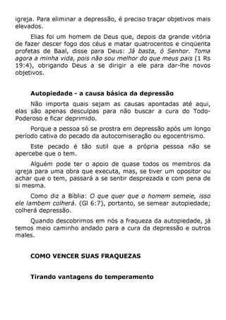 igreja. Para eliminar a depressão, é preciso traçar objetivos mais
elevados.
Elias foi um homem de Deus que, depois da grande vitória
de fazer descer fogo dos céus e matar quatrocentos e cinqüenta
profetas de Baal, disse para Deus: Já basta, ó Senhor. Toma
agora a minha vida, pois não sou melhor do que meus pais (1 Rs
19:4), obrigando Deus a se dirigir a ele para dar-lhe novos
objetivos.
Autopiedade - a causa básica da depressão
Não importa quais sejam as causas apontadas até aqui,
elas são apenas desculpas para não buscar a cura do Todo-
Poderoso e ficar deprimido.
Porque a pessoa só se prostra em depressão após um longo
período cativa do pecado da autocomiseração ou egocentrismo.
Este pecado é tão sutil que a própria pessoa não se
apercebe que o tem.
Alguém pode ter o apoio de quase todos os membros da
igreja para uma obra que executa, mas, se tiver um opositor ou
achar que o tem, passará a se sentir desprezada e com pena de
si mesma.
Como diz a Bíblia: O que quer que o homem semeie, isso
ele lambem colherá. (Gl 6:7), portanto, se semear autopiedade;
colherá depressão.
Quando descobrimos em nós a fraqueza da autopiedade, já
temos meio caminho andado para a cura da depressão e outros
males.
COMO VENCER SUAS FRAQUEZAS
Tirando vantagens do temperamento
 