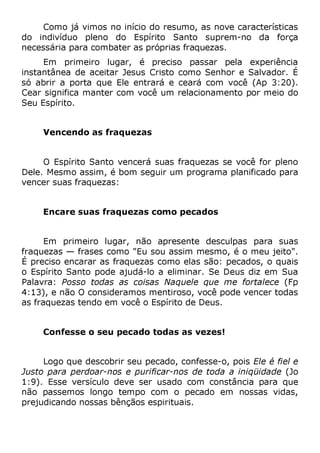 Como já vimos no início do resumo, as nove características
do indivíduo pleno do Espírito Santo suprem-no da força
necessária para combater as próprias fraquezas.
Em primeiro lugar, é preciso passar pela experiência
instantânea de aceitar Jesus Cristo como Senhor e Salvador. É
só abrir a porta que Ele entrará e ceará com você (Ap 3:20).
Cear significa manter com você um relacionamento por meio do
Seu Espírito.
Vencendo as fraquezas
O Espírito Santo vencerá suas fraquezas se você for pleno
Dele. Mesmo assim, é bom seguir um programa planificado para
vencer suas fraquezas:
Encare suas fraquezas como pecados
Em primeiro lugar, não apresente desculpas para suas
fraquezas — frases como "Eu sou assim mesmo, é o meu jeito".
É preciso encarar as fraquezas como elas são: pecados, o quais
o Espírito Santo pode ajudá-lo a eliminar. Se Deus diz em Sua
Palavra: Posso todas as coisas Naquele que me fortalece (Fp
4:13), e não O consideramos mentiroso, você pode vencer todas
as fraquezas tendo em você o Espírito de Deus.
Confesse o seu pecado todas as vezes!
Logo que descobrir seu pecado, confesse-o, pois Ele é fiel e
Justo para perdoar-nos e purificar-nos de toda a iniqüidade (Jo
1:9). Esse versículo deve ser usado com constância para que
não passemos longo tempo com o pecado em nossas vidas,
prejudicando nossas bênçãos espirituais.
 