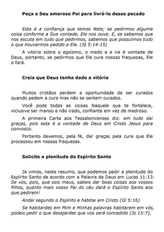 Peça a Seu amoroso Pai para livrá-lo desse pecado
Esta é a confiança que temos Nele; se pedirmos alguma
coisa conforme a Sua vontade, Ele nos ouve. E, se sabemos que
nos escuta em tudo que pedirmos, sabemos que possuímos tudo
o que houvermos pedido a Ele. (Jô 5:14-15)
A vitória sobre o egoísmo, o medo e a ira é vontade de
Deus, portanto, se pedirmos que Ele cure nossas fraquezas, Ele
o fará.
Creia que Deus tenha dado a vitória
Muitos cristãos perdem a oportunidade de ser curados
quando pedem a cura mas não se sentem curados.
Você pode todas as coisas Naquele que te fortalece,
inclusive ser manso e não irado, confiante em vez de medroso.
A primeira Carta aos Tessalonicenses diz: em tudo dai
graças, pois esta é a vontade de Deus em Cristo Jesus para
convosco.
Portanto devemos, pela fé, dar graças pela cura que Ele
processou em nossas fraquezas.
Solicite a plenitude do Espírito Santo
Já vimos, neste resumo, que podemos pedir a plenitude do
Espírito Santo de acordo com a Palavra de Deus em Lucas 11:13:
Se vós, pois, que sois maus, sabeis dar boas coisas aos vossos
filhos, quanto mais vosso Pai do céu dará o Espírito Santo aos
que pedirem!
Andai segundo o Espírito e habitai em Cristo (Gl 5:16)
Se habitardes em Mim e Minhas palavras habitarem em vós,
podeis pedir o que desejardes que vos será concedido (Jo 15:7).
 