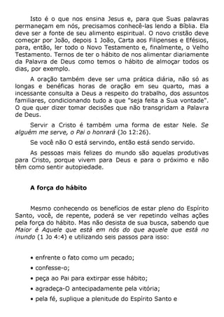 Isto é o que nos ensina Jesus e, para que Suas palavras
permaneçam em nós, precisamos conhecê-las lendo a Bíblia. Ela
deve ser a fonte de seu alimento espiritual. O novo cristão deve
começar por João, depois 1 João, Carta aos Filipenses e Efésios,
para, então, ler todo o Novo Testamento e, finalmente, o Velho
Testamento. Ternos de ter o hábito de nos alimentar diariamente
da Palavra de Deus como temos o hábito de almoçar todos os
dias, por exemplo.
A oração também deve ser uma prática diária, não só as
longas e benéficas horas de oração em seu quarto, mas a
incessante consulta a Deus a respeito do trabalho, dos assuntos
familiares, condicionando tudo a que "seja feita a Sua vontade".
O que quer dizer tomar decisões que não transgridam a Palavra
de Deus.
Servir a Cristo é também uma forma de estar Nele. Se
alguém me serve, o Pai o honrará (Jo 12:26).
Se você não O está servindo, então está sendo servido.
As pessoas mais felizes do mundo são aquelas produtivas
para Cristo, porque vivem para Deus e para o próximo e não
têm como sentir autopiedade.
A força do hábito
Mesmo conhecendo os benefícios de estar pleno do Espírito
Santo, você, de repente, poderá se ver repetindo velhas ações
pela força do hábito. Mas não desista de sua busca, sabendo que
Maior é Aquele que está em nós do que aquele que está no
inundo (1 Jo 4:4) e utilizando seis passos para isso:
• enfrente o fato como um pecado;
• confesse-o;
• peça ao Pai para extirpar esse hábito;
• agradeça-O antecipadamente pela vitória;
• pela fé, suplique a plenitude do Espírito Santo e
 
