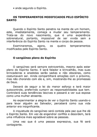 • ande segundo o Espírito.
OS TEMPERAMENTOS MODIFICADOS PELO ESPÍRITO
SANTO
Quando o Espírito Santo penetra na mente de um homem,
este, imediatamente, começa a mudar seu temperamento.
Trata-se do novo nascimento, que é uma experiência
sobrenatural, portanto, impossível de ser vivida sem a
interferência do Espírito Santo na mente e corpo da pessoa.
Examinaremos, agora, os quatro temperamentos
modificados pele Espírito Santo.
O sangüíneo pleno do Espírito
O sangüíneo será sempre extrovertido, mesmo após estar
pleno do Espírito Santo. E será falador e brincalhão, mas suas
brincadeiras e anedotas serão sadias e não obscenas, como
costumavam ser. Ainda compartilhará emoções com o próximo,
mas não chorando com ele e, sim, mostrando-lhe as promessas
de Deus.
Deixará de seguir a lei do menor esforço e terá maior
autocontrole, preferindo cumprir as responsabilidades que tem.
Controlará suas tendências lascivas e passará a ver sua esposa
como uma mulher atraente.
Ao experimentar a alegria de ver o Espírito Santo usando-o
para levar alguém ao Salvador, perceberá como sua vida
anterior era insignificante.
A inquietude do sangüíneo será contida pela paz que lhe dá
o Espírito Santo. Em vez de engendrar conflito e desordem, terá
uma influência mais agradável sobre as pessoas.
Uma vez que é uma pessoa expressiva, sua fé será
contagiante.
 