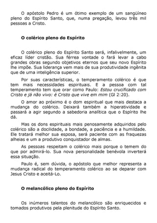 O apóstolo Pedro é um ótimo exemplo de um sangüíneo
pleno do Espírito Santo, que, numa pregação, levou três mil
pessoas a Cristo.
O colérico pleno do Espírito
O colérico pleno do Espírito Santo será, infalivelmente, um
eficaz líder cristão. Sua férrea vontade o fará levar a cabo
grandes obras segundo objetivos eternos que seu novo Espírito
lhe impõe. Sua liderança vem mais de sua produtividade ingênita
que de uma inteligência superior.
Por suas características, o temperamento colérico é que
tem mais necessidades espirituais. E a pessoa com tal
temperamento tem que orar como Paulo: Estou crucificado com
Cristo e já não vivo: é Cristo que vive em mim (Gl 2:20).
O amor ao próximo é o dom espiritual que mais destaca a
mudança do colérico. Deixará também a hiperatividade e
passará a agir segundo a sabedoria analítica que o Espírito lhe
dá.
Mas os dons espirituais mais penosamente adquiridos pelo
colérico são a docilidade, a bondade, a paciência e a humildade.
Ele tratará melhor sua esposa, será paciente com as fraquezas
alheias e um a produtivo conquistador de almas.
As pessoas respeitam o colérico mais porque o temem do
que por admirá-lo. Sua nova personalidade benévola inverterá
essa situação.
Paulo é, sem dúvida, o apóstolo que melhor representa a
mudança radical do temperamento colérico ao se deparar com
Jesus Cristo e aceitá-Lo.
O melancólico pleno do Espírito
Os inúmeros talentos do melancólico são enriquecidos e
tomados produtivos pela plenitude do Espírito Santo.
 