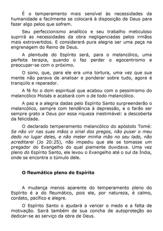 É o temperamento mais sensível às necessidades da
humanidade e facilmente se colocará à disposição de Deus para
fazer algo pelos que sofrem.
Seu perfeccionismo analítico e seu trabalho meticuloso
suprirá as necessidades da obra negligenciadas pelos irmãos
mais extrovertidos. E considerará pura alegria ser uma peça na
engrenagem do Reino de Deus.
A plenitude do Espírito será, para o melancólico, uma
perfeita terapia, quando o faz perder o egocentrismo e
preocupar-se com o próximo.
O sono, que, para ele era uma tortura, uma vez que sua
mente não parava de analisar e ponderar sobre tudo, agora é
tranqüilo e reparador.
A fé foi o dom espiritual que acabou com o pessimismo do
melancólico Moisés e acabará com o de todo melancólico.
A paz e a alegria dadas pelo Espírito Santo surpreenderão o
melancólico, sempre com tendência à depressão, e o farão ser
sempre grato a Deus por essa riqueza inestimável: a descoberta
da felicidade.
O declarado temperamento melancólico do apóstolo Tomé:
Se não vir nas suas mãos o sinal dos pregos, não puser o meu
dedo no lugar deles, e não meter minha mão no seu lado, não
acreditarei (Jo 20:25), não impediu que ele se tomasse um
pregador do Evangelho do qual piamente duvidava. Uma vez
pleno do Espírito Santo, ele levou o Evangelho até o sul da Índia,
onde se encontra o túmulo dele.
O fleumático pleno do Espírito
A mudança menos aparente do temperamento pleno do
Espírito é a do fleumático, pois ele, por natureza, é calmo,
cordato, pacífico e alegre.
O Espírito Santo o ajudará a vencer o medo e a falta de
motivação. Sairá também de sua concha de autoproteção ao
dedicar-se ao serviço da obra de Deus.
 