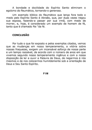 A bondade e docilidade do Espírito Santo eliminam o
egoísmo do fleumático, tornando-o generoso.
Um exemplo bíblico do fleumático que lança fora todo o
medo pelo Espírito Santo é Abraão, que, por duas vezes negou
sua esposa, fazendo-a passar por sua irmã, com medo de
morrer, e, hoje, é considerado um exemplo de homem de fé,
tanto que é chamado Pai "da fé.
CONCLUSÃO
Por tudo o que foi exposto e pelos exemplos citados, vemos
que as mudanças em nosso temperamento, a vitória sobre
nossas fraquezas, exigem um incansável esforço de nossa parte
e um tempo razoável, de acordo com o número de anos em que
vivemos segundo nosso temperamento ingênuo e com a nossa
disposição de ler e ouvir a Palavra de Deus, de negarmos á nós
mesmos e de nos colocarmos humildemente sob a orientação de
Deus e Seu Santo Espírito.
F I M
 