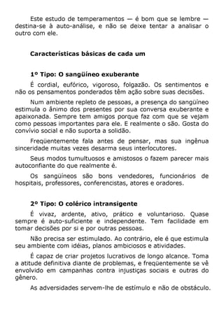 Este estudo de temperamentos — é bom que se lembre —
destina-se à auto-análise, e não se deixe tentar a analisar o
outro com ele.
Características básicas de cada um
1º Tipo: O sangüíneo exuberante
É cordial, eufórico, vigoroso, folgazão. Os sentimentos e
não os pensamentos ponderados têm ação sobre suas decisões.
Num ambiente repleto de pessoas, a presença do sangüíneo
estimula o ânimo dos presentes por sua conversa exuberante e
apaixonada. Sempre tem amigos porque faz com que se vejam
como pessoas importantes para ele. E realmente o são. Gosta do
convívio social e não suporta a solidão.
Freqüentemente fala antes de pensar, mas sua ingênua
sinceridade muitas vezes desarma seus interlocutores.
Seus modos tumultuosos e amistosos o fazem parecer mais
autoconfiante do que realmente é.
Os sangüíneos são bons vendedores, funcionários de
hospitais, professores, conferencistas, atores e oradores.
2º Tipo: O colérico intransigente
É vivaz, ardente, ativo, prático e voluntarioso. Quase
sempre é auto-suficiente e independente. Tem facilidade em
tomar decisões por si e por outras pessoas.
Não precisa ser estimulado. Ao contrário, ele é que estimula
seu ambiente com idéias, planos ambiciosos e atividades.
É capaz de criar projetos lucrativos de longo alcance. Toma
a atitude definitiva diante de problemas, e freqüentemente se vê
envolvido em campanhas contra injustiças sociais e outras do
gênero.
As adversidades servem-lhe de estímulo e não de obstáculo.
 