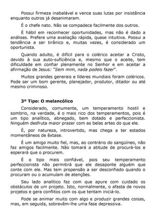 Possui firmeza inabalável e vence suas lutas por insistência
enquanto outros já desanimaram.
É o chefe nato. Não se compadece facilmente dos outros.
É hábil em reconhecer oportunidades, mas não é dado a
análises. Prefere uma avaliação rápida, quase intuitiva. Possui a
tendência a ser tirânico e, muitas vezes, é considerado um
oportunista.
Quando adulto, é difícil para o colérico aceitar a Cristo,
devido à sua auto-sufíciência e, mesmo que o aceite, tem
dificuldade em confiar plenamente no Senhor e em aceitar a
afirmação de Jesus: "Sem mim, nada podeis fazer".
Muitos grandes generais e líderes mundiais foram coléricos.
Pode ser um bom gerente, planejador, produtor, ditador ou até
mesmo criminoso.
3º Tipo: O melancólico
Considerado, comumente, um temperamento hostil e
sombrio, na verdade, é o mais rico dos temperamentos, pois é
um tipo analítico, abnegado, bem dotado e perfeccionista.
Ninguém desfruta maior prazer com as belas artes do que ele.
É, por natureza, introvertido, mas chega a ter estados
momentâneos de êxtase.
É um amigo muito fiel, mas, ao contrário do sangüíneo, não
faz amigos facilmente. Não tomará a atitude de procurá-los e
esperará que o procurem.
É o tipo mais confiável, pois seu temperamento
perfeccionista não permitirá que ele desaponte alguém que
conte com ele. Mas tem propensão a ser desconfiado quando o
procuram ou o acumulam de atenções.
Seu lado analítico faz com que apure com cuidado os
obstáculos de um projeto. Isto, normalmente, o afasta de novos
projetos e gera conflitos com os que tentam iniciá-lo.
Pode se animar muito com algo e produzir grandes coisas,
mas, em seguida, sobrevêm-lhe uma fase depressiva.
 