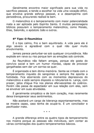 Geralmente encontra maior significado para sua vida no
sacrifício pessoal, e tende a escolher na vida uma vocação difícil,
que envolva grande esforço pessoal, e a desempenha com
persistência, procurando realizá-la bem.
O melancólico é o temperamento com maior potencialidade
inata a ser aplicada pelo Espírito Santo. E muitos personagens
bíblicos possuíam o temperamento melancólico, como Moisés,
Elias, Salomão, o apóstolo João e outros.
4º Tipo: O fleumático
É o tipo calmo, frio e bem equilibrado. A vida para ele é
algo severo e agradável com o qual não quer muito
envolvimento.
Jamais parece perturbar-se sob qualquer circunstância. Não
explode em raiva ou riso porque tem as emoções sob controle.
Ao fleumático não faltam amigos, porque ele gosta do
convívio social e tem um humor mordaz, capaz de provocar
gargalhadas sem dar um sorriso se quer.
É organizado e tem ótima memória. Sente-se irritado com o
temperamento inquieto do sangüíneo e sempre lhe aponta a
futilidade. Fica aborrecido com os momentos depressivos do
melancólico e está sempre disposto a ridicularizá-lo. Lança, com
prazer, jatos d'água fria nos planos efervescentes do colérico.
Porém não passa de espectador em sua relação com eles, sem
se envolver em suas atividades.
É geralmente simpático e de bom coração, mas raramente
deixa transparecer seus sentimentos.
Não aceitará um cargo de liderança espontaneamente, mas
se mostra capaz, caso tenha de ocupá-lo. É um conciliador e
pacificador inato.
* * *
A grande diferença entre os quatro tipos de temperamento
nos mostra porque as pessoas são indivíduos, sem contar as
várias combinações dos quatro temperamentos básicos.
 