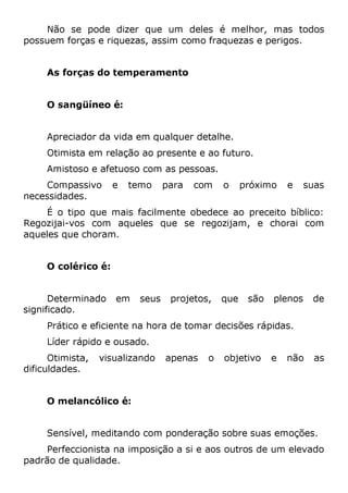 Não se pode dizer que um deles é melhor, mas todos
possuem forças e riquezas, assim como fraquezas e perigos.
As forças do temperamento
O sangüíneo é:
Apreciador da vida em qualquer detalhe.
Otimista em relação ao presente e ao futuro.
Amistoso e afetuoso com as pessoas.
Compassivo e temo para com o próximo e suas
necessidades.
É o tipo que mais facilmente obedece ao preceito bíblico:
Regozijai-vos com aqueles que se regozijam, e chorai com
aqueles que choram.
O colérico é:
Determinado em seus projetos, que são plenos de
significado.
Prático e eficiente na hora de tomar decisões rápidas.
Líder rápido e ousado.
Otimista, visualizando apenas o objetivo e não as
dificuldades.
O melancólico é:
Sensível, meditando com ponderação sobre suas emoções.
Perfeccionista na imposição a si e aos outros de um elevado
padrão de qualidade.
 