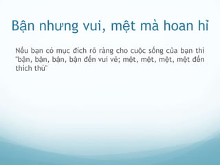 Bận nhưng vui, mệt mà hoan hỉ
Nếu bạn có mục đích rõ ràng cho cuộc sống của bạn thì
"bận, bận, bận, bận đến vui vẻ; mệt, mệt, mệt, mệt đến
thích thú"
 