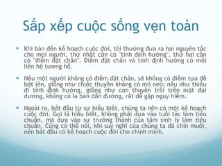 Sắp xếp cuộc sống vẹn toàn
 Khi bàn đến kế hoạch cuộc đời, tôi thường đưa ra hai nguyên tắc
  cho mọi người, thứ nhất cần có "tính định hướng", thứ hai cần
  có "điểm đặt chân". Điểm đặt chân và tính định hướng có mối
  liên hệ tương hỗ.
 Nếu một người không có điểm đặt chân, sẽ không có điểm tựa để
  bật lên, giống như chiếc thuyền không có mỏ neo; nếu như thiếu
  đi tính định hướng, giống như con thuyền trôi trên mặt đại
  dương, không có la bàn dẫn đường, rất dễ gặp nguy hiểm.
 Ngoài ra, bắt đầu từ sự hiểu biết, chúng ta nên có một kế hoạch
  cuộc đời. Gọi là hiểu biết, không phải dựa vào tuổi tác làm tiêu
  chuẩn, mà dựa vào sự trưởng thành của tâm sinh lý làm tiêu
  chuẩn. Cũng có thể nói, khi suy nghĩ của chúng ta đã chín muồi,
  nên bắt đầu có kế hoạch cuộc đời cho chính mình.
 