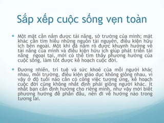 Sắp xếp cuộc sống vẹn toàn
 Một mặt cần nắm được tài năng, sở trường của mình; mặt
  khác cần tìm hiểu những nguồn tài nguyên, điều kiện hữu
  ích bên ngoài. Một khi đã nắm rõ được khuynh hướng về
  tài năng của mình và điều kiện hữu ích giúp phát triển tài
  năng ngoại tại, mới có thể tìm thấy phương hướng của
  cuộc sống, làm tốt được kế hoạch cuộc đời.
 Đương nhiên, trí tuệ và sức khoẻ của mỗi người khác
  nhau, môi trường, điều kiện giáo dục không giống nhau, vì
  vậy ở độ tuổi nào cần có công việc tương ứng, kế hoạch
  cuộc đời cũng không nhất định phải giống người khác. Ít
  nhất bạn cần định hướng cho riêng mình, như vậy mới biết
  phương hướng để phấn đấu, nên đi về hướng nào trong
  tương lai.
 