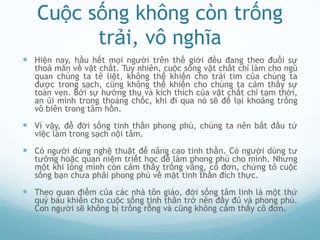 Cuộc sống không còn trống
         trải, vô nghĩa
 Hiện nay, hầu hết mọi người trên thế giới đều đang theo đuổi sự
  thoả mãn về vật chất. Tuy nhiên, cuộc sống vật chất chỉ làm cho ngũ
  quan chúng ta tê liệt, không thể khiến cho trái tim của chúng ta
  được trong sạch, cũng không thể khiến cho chúng ta cảm thấy sự
  toàn vẹn. Bởi sự hưởng thụ và kích thích của vật chất chỉ tạm thời,
  an ủi mình trong thoáng chốc, khi đi qua nó sẽ để lại khoảng trống
  vô biên trong tâm hồn.

 Vì vậy, để đời sống tinh thần phong phú, chúng ta nên bắt đầu từ
  việc làm trong sạch nội tâm.

 Có người dùng nghệ thuật để nâng cao tinh thần. Có người dùng tư
  tưởng hoặc quan niệm triết học để làm phong phú cho mình. Nhưng
  một khi lòng mình còn cảm thấy trống vắng, cô đơn, chứng tỏ cuộc
  sống bạn chưa phải phong phú về mặt tinh thần đích thực.

 Theo quan điểm của các nhà tôn giáo, đời sống tâm linh là một thứ
  quý báu khiến cho cuộc sống tinh thần trở nên đầy đủ và phong phú.
  Con người sẽ không bị trống rỗng và cũng không cảm thấy cô đơn.
 